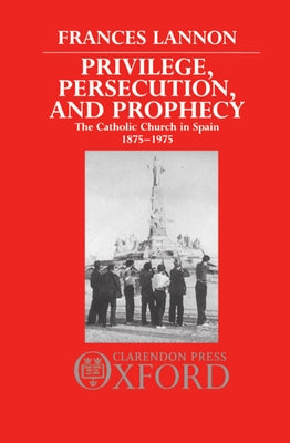 Privilege, Persecution and Prophecy: The Catholic Church in Spain 1875-1975