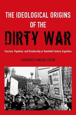 The Ideological Origins of the Dirty War: Fascism, Populism, and Dictatorship in Twentieth Century Argentina