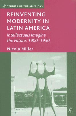 Reinventing Modernity in Latin America: Intellectuals Imagine the Future, 1900-1930