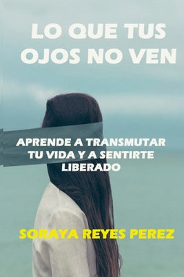 Lo que tus ojos no ven: Aprende a Transmutar Tu Vida Y a Sentirte Liberado