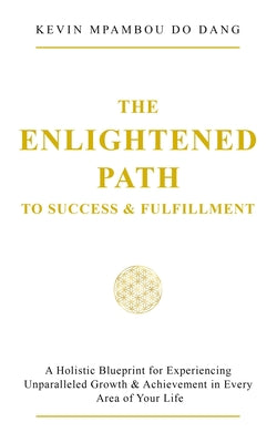 The Enlightened Path to Success & Fulfillment: A Holistic Blueprint for Experiencing Unparalleled Growth & Achievement in Every Area of Your Life