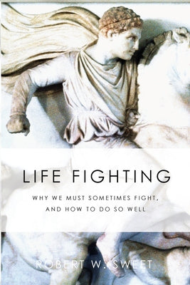 Life Fighting: Why We Must Sometimes Fight, and How to Do So Well