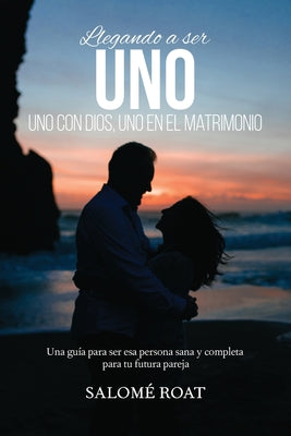 Llegando a ser Uno - Uno con Dios, Uno en el matrimonio: Una guía para ser esa persona sana y completa para tu futura pareja