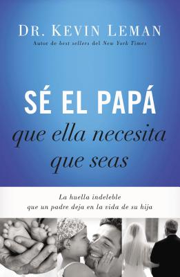 Sé El Papá Que Ella Necesita Que Seas: La Huella Indeleble Que Un Padre Deja En La Vida de Su Hija = Be the Dad She Needs You to Be