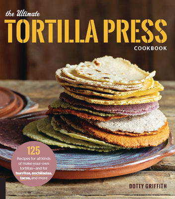 The Ultimate Tortilla Press Cookbook: 125 Recipes for All Kinds of Make-Your-Own Tortillas--And for Burritos, Enchiladas, Tacos, and More