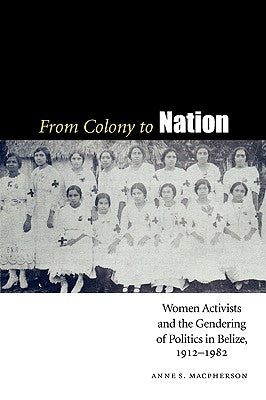 From Colony to Nation: Women Activists and the Gendering of Politics in Belize, 1912-1982