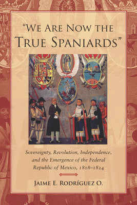 We Are Now the True Spaniards: Sovereignty, Revolution, Independence, and the Emergence of the Federal Republic of Mexico, 1808a 1824