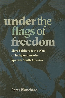 Under the Flags of Freedom: Slave Soldiers and the Wars of Independence in Spanish South America