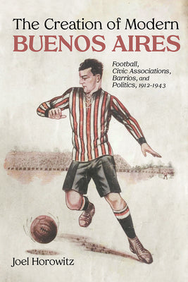 The Creation of Modern Buenos Aires: Football, Civic Associations, Barrios, and Politics, 1912-1943