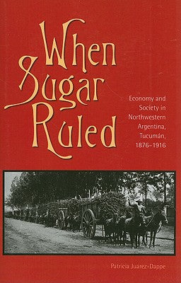 When Sugar Ruled: Economy and Society in Northwestern Argentina, Tucumán, 1876-1916