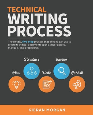 Technical Writing Process: The simple, five-step guide that anyone can use to create technical documents such as user guides, manuals, and proced