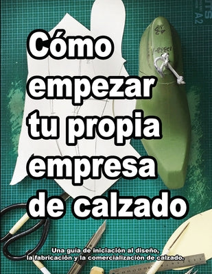 Cómo empezar tu propia empresa de calzado: Una guía de iniciación al diseño, la fabricaciõn y la comercialización de calzado.