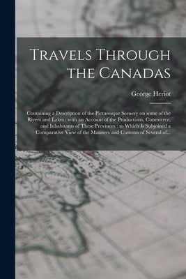 Travels Through the Canadas [microform]: Containing a Description of the Picturesque Scenery on Some of the Rivers and Lakes: With an Account of the P