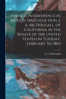 French Interference in Mexico. Speech of Hon. J. A. McDougall, of California in the Senate of the United States, on Tuesday, February 3d, 1863