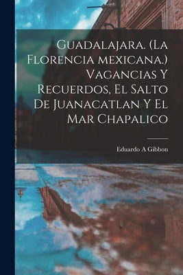 Guadalajara. (La Florencia Mexicana.) Vagancias Y Recuerdos, El Salto De Juanacatlan Y El Mar Chapalico