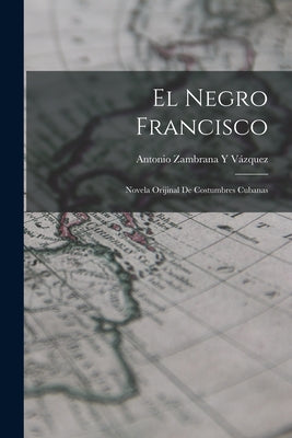 El Negro Francisco: Novela Orijinal De Costumbres Cubanas