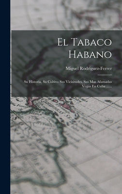 El Tabaco Habano: Su Historia, Su Cultivo Sus Vicisitudes, Sus Mas Afamadas Vegas En Cuba ......