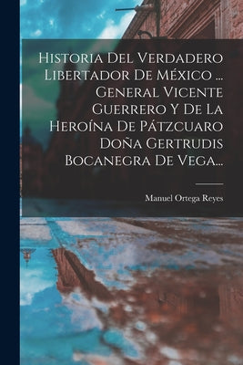 Historia Del Verdadero Libertador De México ... General Vicente Guerrero Y De La Heroína De Pátzcuaro Doña Gertrudis Bocanegra De Vega...