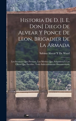 Historia De D. [I. E. Don] Diego De Alvear Y Ponce De Leon, Brigadier De La Armada: Los Servicios Que Prestara, Los Meritos Que Adquiriera Y Las Obras