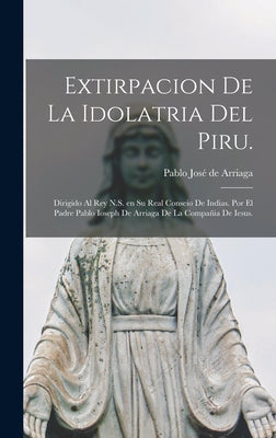 Extirpacion de la idolatria del Piru.: Dirigido al Rey N.S. en su Real Conseio de Indias. Por el padre Pablo Ioseph de Arriaga de la Compañia de Iesus