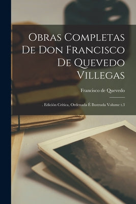 Obras completas de Don Francisco de Quevedo Villegas: . edición crítica, ordenada é ilustrada Volume t.3