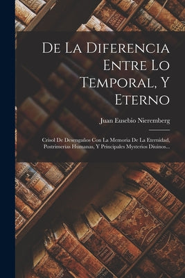 De La Diferencia Entre Lo Temporal, Y Eterno: Crisol De Desengaños Con La Memoria De La Eternidad, Postrimerìas Humanas, Y Principales Mysterios Diuin