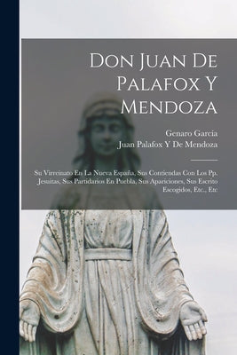 Don Juan De Palafox Y Mendoza: Su Virreinato En La Nueva España, Sus Contiendas Con Los Pp. Jesuitas, Sus Partidarios En Puebla, Sus Apariciones, Sus