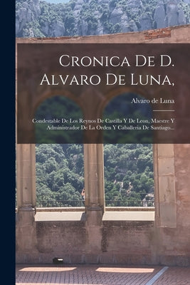 Cronica De D. Alvaro De Luna,: Condestable De Los Reynos De Castilla Y De Leon, Maestre Y Administrador De La Orden Y Caballeria De Santiago...