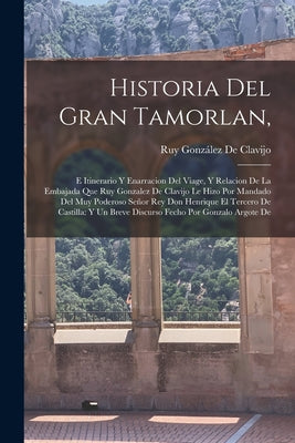 Historia Del Gran Tamorlan,: E Itinerario Y Enarracion Del Viage, Y Relacion De La Embajada Que Ruy Gonzalez De Clavijo Le Hizo Por Mandado Del Muy