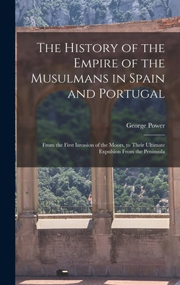 The History of the Empire of the Musulmans in Spain and Portugal: From the First Invasion of the Moors, to Their Ultimate Expulsion From the Peninsula