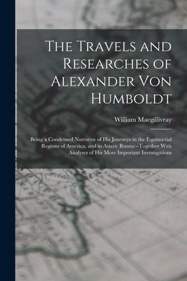 The Travels and Researches of Alexander Von Humboldt: Being a Condensed Narrative of His Journeys in the Equinoctial Regions of America, and in Asiati