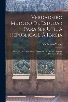 Verdadeiro Metodo De Estudar Para Ser Util A Republica, E À Igreja: Proporcionado Ao Estilo E Necesidade De Portugal: Exposto Em Varias Cartas