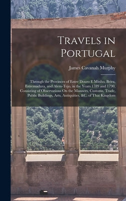 Travels in Portugal: Through the Provinces of Entre Douro E Minho, Beira, Estremadura, and Alem-Tejo, in the Years 1789 and 1790, Consistin