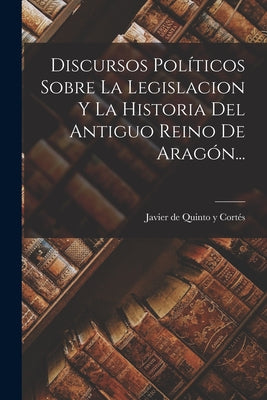 Discursos Políticos Sobre La Legislacion Y La Historia Del Antiguo Reino De Aragón...