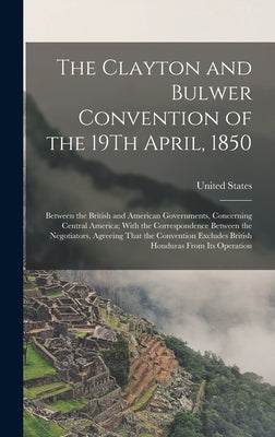 The Clayton and Bulwer Convention of the 19Th April, 1850: Between the British and American Governments, Concerning Central America; With the Correspo