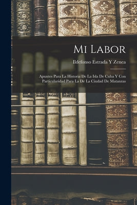 Mi Labor: Apuntes Para La Historia De La Isla De Cuba Y Con Particularidad Para La De La Ciudad De Matanzas