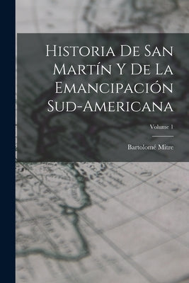 Historia De San Martín Y De La Emancipación Sud-Americana; Volume 1