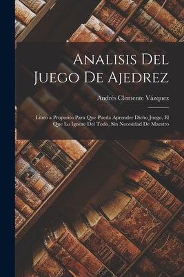 Analisis Del Juego De Ajedrez: Libro a Proposito Para Que Pueda Aprender Dicho Juego, El Que Lo Ignore Del Todo, Sin Necesidad De Maestro