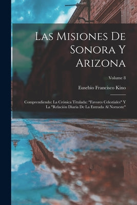 Las misiones de Sonora y Arizona: Comprendiendo: la crónica titulada: Favores celestiales y la Relación diaria de la entrada al Norueste; Volume 8