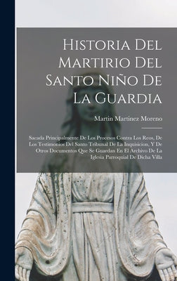 Historia Del Martirio Del Santo Niño De La Guardia: Sacada Principalmente De Los Procesos Contra Los Reos, De Los Testimonios Del Santo Tribunal De La