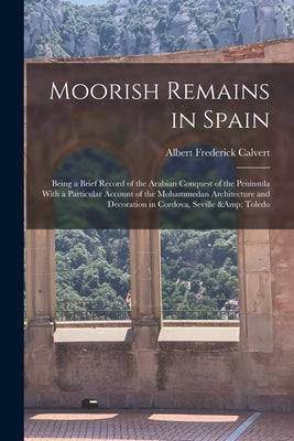 Moorish Remains in Spain; Being a Brief Record of the Arabian Conquest of the Peninsula With a Particular Account of the Mohammedan Architecture and D