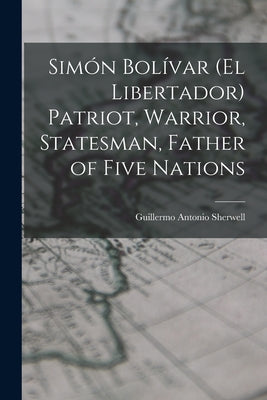 Simón Bolívar (el Libertador) Patriot, Warrior, Statesman, Father of Five Nations