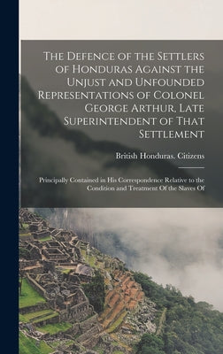 The Defence of the Settlers of Honduras Against the Unjust and Unfounded Representations of Colonel George Arthur, Late Superintendent of That Settlem