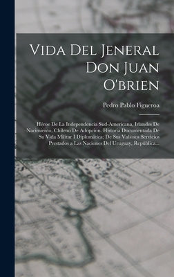 Vida Del Jeneral Don Juan O'brien: Héroe De La Independencia Sud-Americana, Irlandes De Nacimiento, Chileno De Adopcion. Historia Documentada De Su Vi