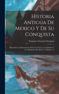 Historia Antigua De Mexico Y De Su Conquista: Ilustrada Con Disertaciones Sobre La Tierra, Los Animales Y Los Habitantes De Mexico, Volumes 1-2