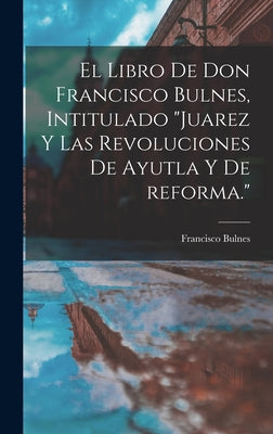 El libro de Don Francisco Bulnes, intitulado Juarez y las revoluciones de Ayutla y de reforma.