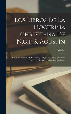 Los Libros De La Doctrina Christiana De N.g.p. S. Agustín: Segun La Edicion De S. Mauro, En Que Se Dan Reglas Para Entender, I Enseñar Las Santas Escr