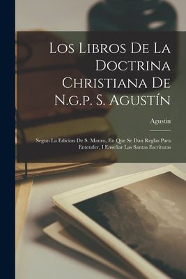 Los Libros De La Doctrina Christiana De N.g.p. S. Agustín: Segun La Edicion De S. Mauro, En Que Se Dan Reglas Para Entender, I Enseñar Las Santas Escr