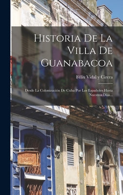 Historia De La Villa De Guanabacoa: Desde La Colonización De Cuba Por Los Españoles Hasta Nuestros Días...