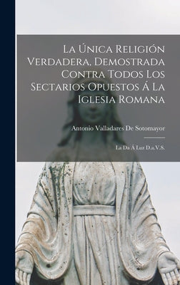 La Única Religión Verdadera, Demostrada Contra Todos Los Sectarios Opuestos Á La Iglesia Romana: La Da Á Luz D.a.V.S.